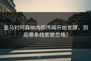 皇马对阿森纳内部传闻开始发酵，到底哪条线索被忽略？