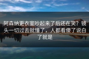 阿森纳更衣室吵起来了后还在笑？镜头一切过去就懂了，人都看傻了说白了就是