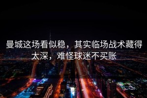 曼城这场看似稳，其实临场战术藏得太深，难怪球迷不买账