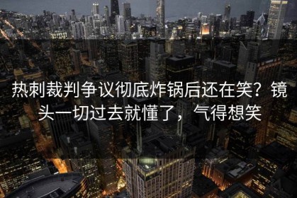 热刺裁判争议彻底炸锅后还在笑？镜头一切过去就懂了，气得想笑