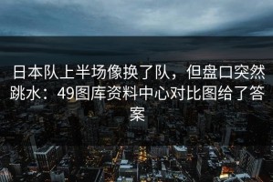 日本队上半场像换了队，但盘口突然跳水：49图库资料中心对比图给了答案