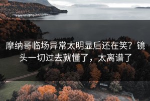 摩纳哥临场异常太明显后还在笑？镜头一切过去就懂了，太离谱了