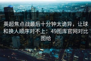 英超焦点战最后十分钟太诡异，让球和换人顺序对不上：49图库官网对比图给