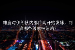 雄鹿对伊朗队内部传闻开始发酵，到底哪条线索被忽略？