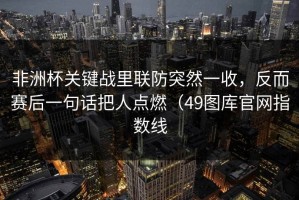 非洲杯关键战里联防突然一收，反而赛后一句话把人点燃（49图库官网指数线