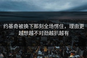 约基奇被换下那刻全场愣住，理由更越想越不对劲越扒越有
