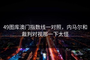 49图库澳门指数线一对照，内马尔和裁判对视那一下太怪
