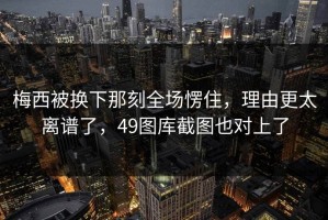 梅西被换下那刻全场愣住，理由更太离谱了，49图库截图也对上了