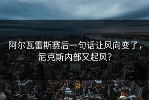 阿尔瓦雷斯赛后一句话让风向变了，尼克斯内部又起风？