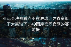 亚运会决赛看点不在进球：更衣室那一下太离谱了，49图库官网官网的赛前提
