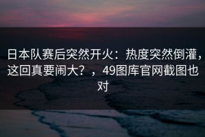 日本队赛后突然开火：热度突然倒灌，这回真要闹大？，49图库官网截图也对