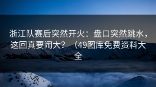 浙江队赛后突然开火：盘口突然跳水，这回真要闹大？（49图库免费资料大全