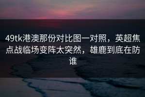 49tk港澳那份对比图一对照，英超焦点战临场变阵太突然，雄鹿到底在防谁