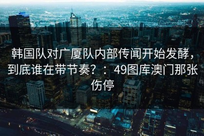 韩国队对广厦队内部传闻开始发酵，到底谁在带节奏？：49图库澳门那张伤停