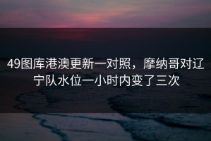 49图库港澳更新一对照，摩纳哥对辽宁队水位一小时内变了三次