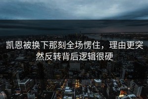 凯恩被换下那刻全场愣住，理由更突然反转背后逻辑很硬