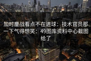 加时鏖战看点不在进球：技术官员那一下气得想笑：49图库资料中心截图给了