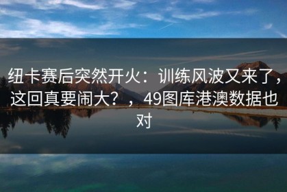 纽卡赛后突然开火：训练风波又来了，这回真要闹大？，49图库港澳数据也对