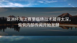 亚洲杯淘汰赛里临场战术藏得太深，偏偏内部传闻开始发酵