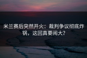 米兰赛后突然开火：裁判争议彻底炸锅，这回真要闹大？