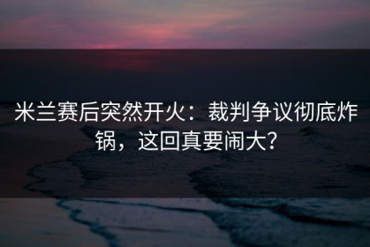 米兰赛后突然开火：裁判争议彻底炸锅，这回真要闹大？