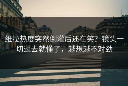 维拉热度突然倒灌后还在笑？镜头一切过去就懂了，越想越不对劲