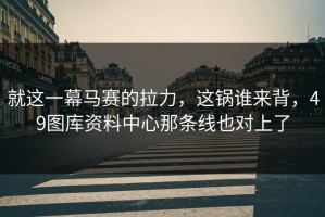 就这一幕马赛的拉力，这锅谁来背，49图库资料中心那条线也对上了