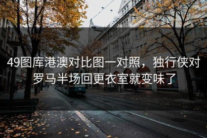49图库港澳对比图一对照，独行侠对罗马半场回更衣室就变味了