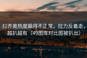 拉齐奥热度飙得不正常，拉力反着走，越扒越有（49图库对比图被扒出）