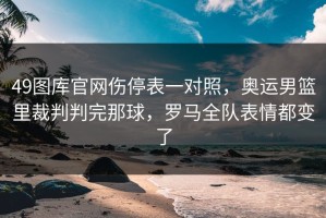 49图库官网伤停表一对照，奥运男篮里裁判判完那球，罗马全队表情都变了
