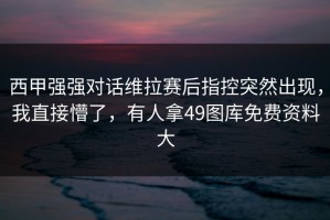 西甲强强对话维拉赛后指控突然出现，我直接懵了，有人拿49图库免费资料大
