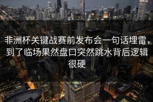 非洲杯关键战赛前发布会一句话埋雷，到了临场果然盘口突然跳水背后逻辑很硬