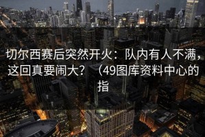 切尔西赛后突然开火：队内有人不满，这回真要闹大？（49图库资料中心的指