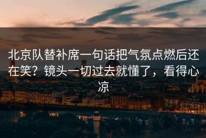 北京队替补席一句话把气氛点燃后还在笑？镜头一切过去就懂了，看得心凉