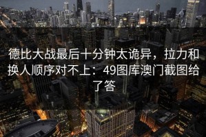 德比大战最后十分钟太诡异，拉力和换人顺序对不上：49图库澳门截图给了答