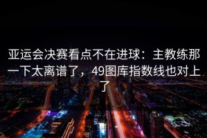 亚运会决赛看点不在进球：主教练那一下太离谱了，49图库指数线也对上了