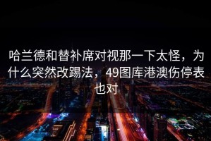 哈兰德和替补席对视那一下太怪，为什么突然改踢法，49图库港澳伤停表也对