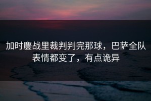 加时鏖战里裁判判完那球，巴萨全队表情都变了，有点诡异