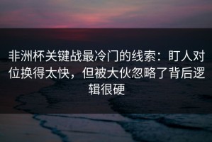 非洲杯关键战最冷门的线索：盯人对位换得太快，但被大伙忽略了背后逻辑很硬