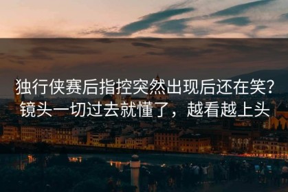 独行侠赛后指控突然出现后还在笑？镜头一切过去就懂了，越看越上头