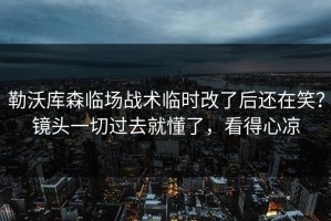 勒沃库森临场战术临时改了后还在笑？镜头一切过去就懂了，看得心凉