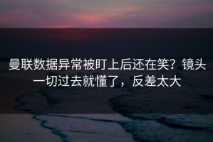 曼联数据异常被盯上后还在笑？镜头一切过去就懂了，反差太大