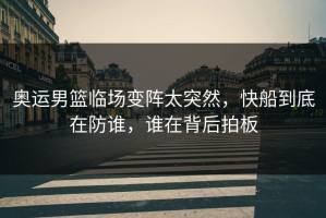 奥运男篮临场变阵太突然，快船到底在防谁，谁在背后拍板
