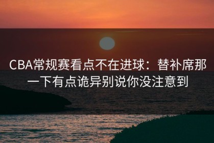 CBA常规赛看点不在进球：替补席那一下有点诡异别说你没注意到
