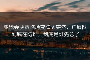 亚运会决赛临场变阵太突然，广厦队到底在防谁，到底是谁先急了