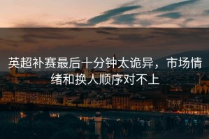 英超补赛最后十分钟太诡异，市场情绪和换人顺序对不上