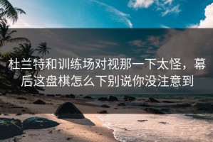 杜兰特和训练场对视那一下太怪，幕后这盘棋怎么下别说你没注意到