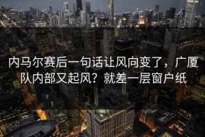 内马尔赛后一句话让风向变了，广厦队内部又起风？就差一层窗户纸