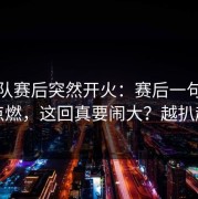 韩国队赛后突然开火：赛后一句话把人点燃，这回真要闹大？越扒越有