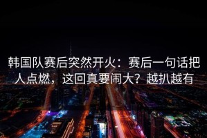 韩国队赛后突然开火：赛后一句话把人点燃，这回真要闹大？越扒越有